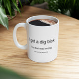 I Got A Dig Bick You Read That Wrong | Funny, Novelty, Humor, Coffee, Tea Cup | White Ceramic Novelty 11/15oz Mug